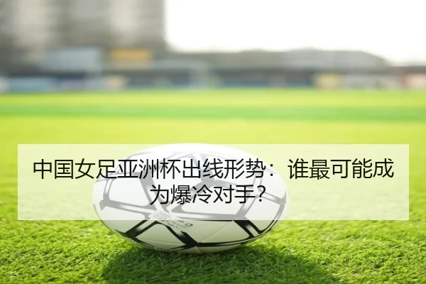 中国女足亚洲杯出线形势：谁最可能成为爆冷对手？