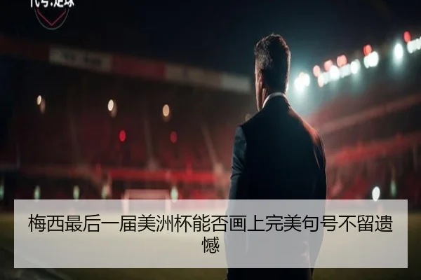 梅西最后一届美洲杯能否画上完美句号不留遗憾